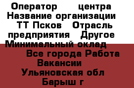 Оператор Call-центра › Название организации ­ ТТ-Псков › Отрасль предприятия ­ Другое › Минимальный оклад ­ 17 000 - Все города Работа » Вакансии   . Ульяновская обл.,Барыш г.